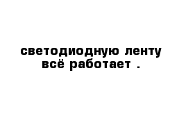 светодиодную ленту всё работает .